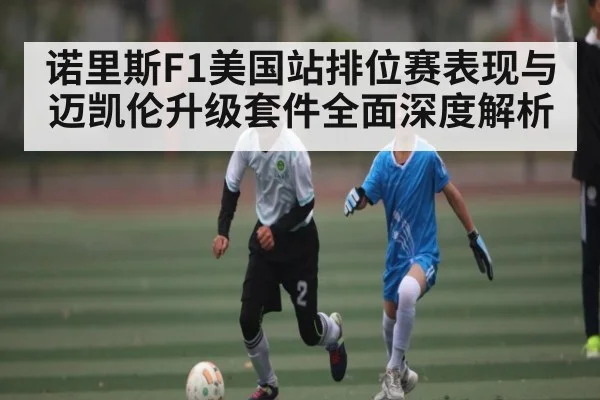 诺里斯F1美国站排位赛表现与迈凯伦升级套件全面深度解析