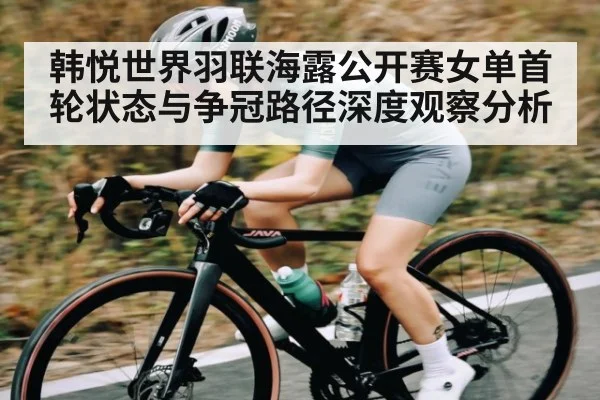 韩悦世界羽联海露公开赛女单首轮状态与争冠路径深度观察分析