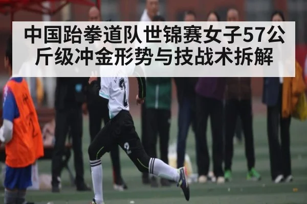 中国跆拳道队世锦赛女子57公斤级冲金形势与技战术拆解