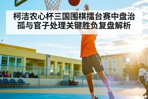 柯洁农心杯三国围棋擂台赛中盘治孤与官子处理关键胜负复盘解析