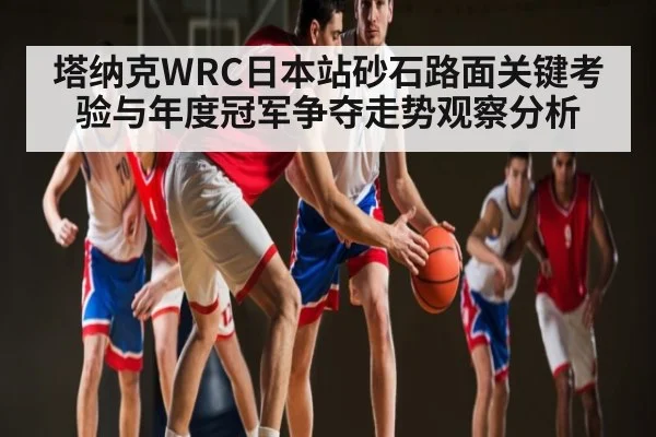 塔纳克WRC日本站砂石路面关键考验与年度冠军争夺走势观察分析